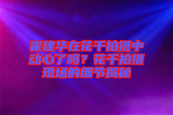 霍建華在花千拍攝中動(dòng)心了嗎？花千拍攝現(xiàn)場(chǎng)的細(xì)節(jié)揭秘