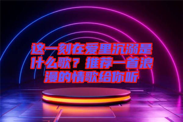 這一刻在愛里沉溺是什么歌？推薦一首浪漫的情歌給你聽