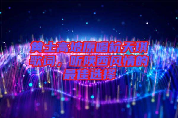 黃土高坡原唱杭天琪歌詞，聽陜西風情的最佳選擇