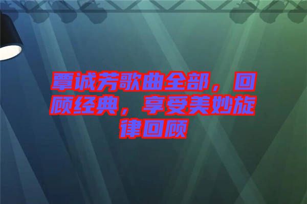 覃誠芳歌曲全部，回顧經(jīng)典，享受美妙旋律回顧