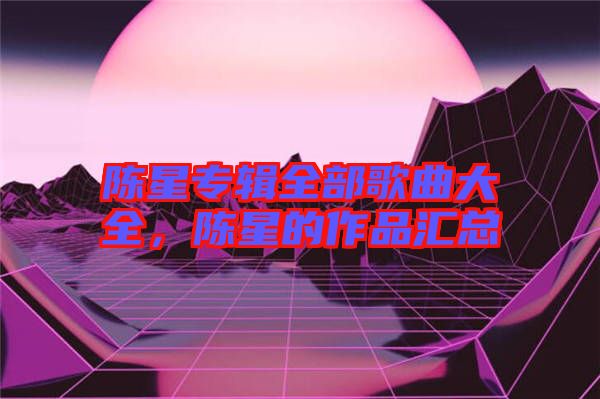 陳星專輯全部歌曲大全，陳星的作品匯總