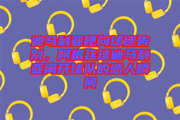 迪馬利亞哽向球迷告別，阿根廷球迪馬利亞離開(kāi)球隊(duì)的感人瞬間