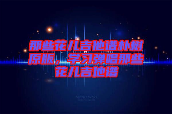 那些花兒吉他譜樸樹原版，學(xué)習(xí)彈唱那些花兒吉他譜