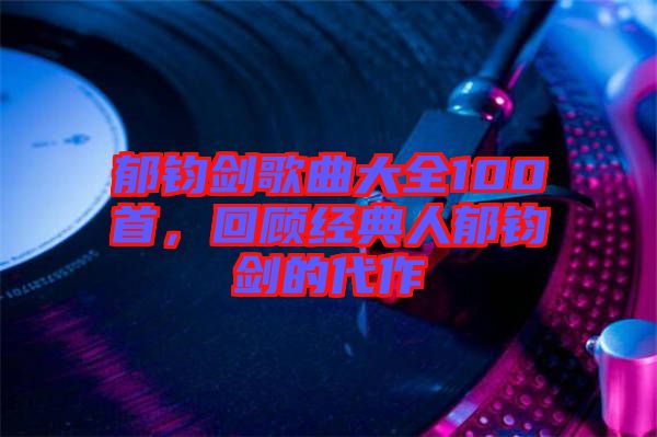 郁鈞劍歌曲大全100首，回顧經(jīng)典人郁鈞劍的代作