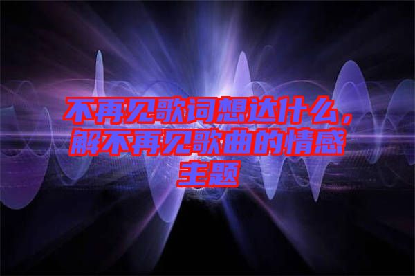 不再見歌詞想達(dá)什么，解不再見歌曲的情感主題