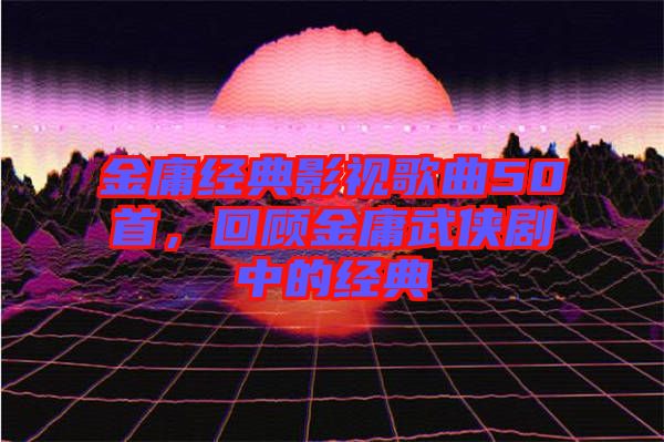 金庸經(jīng)典影視歌曲50首，回顧金庸武俠劇中的經(jīng)典
