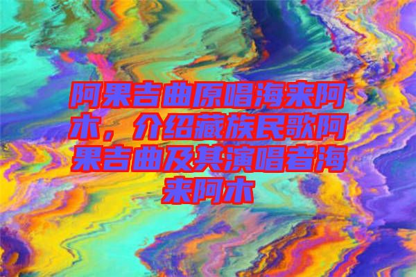 阿果吉曲原唱海來(lái)阿木，介紹藏族民歌阿果吉曲及其演唱者海來(lái)阿木