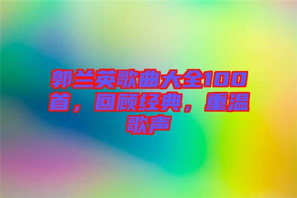 郭蘭英歌曲大全100首，回顧經(jīng)典，重溫歌聲